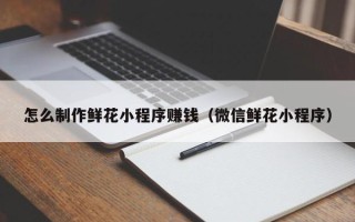 巴彦淖尔市怎么制作鲜花小程序赚钱（微信鲜花小程序）
